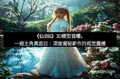 《仙剑6》3D模型首曝，一窥主角真面目：深度揭秘新作的视觉震撼